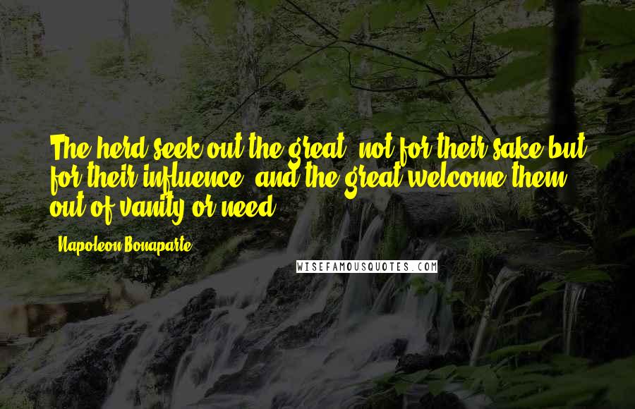 Napoleon Bonaparte Quotes: The herd seek out the great, not for their sake but for their influence; and the great welcome them out of vanity or need.
