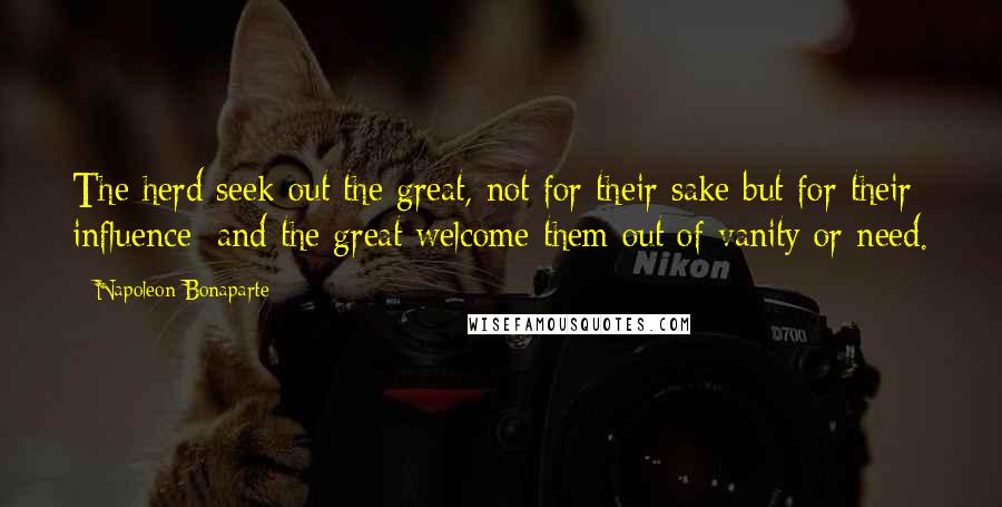 Napoleon Bonaparte Quotes: The herd seek out the great, not for their sake but for their influence; and the great welcome them out of vanity or need.