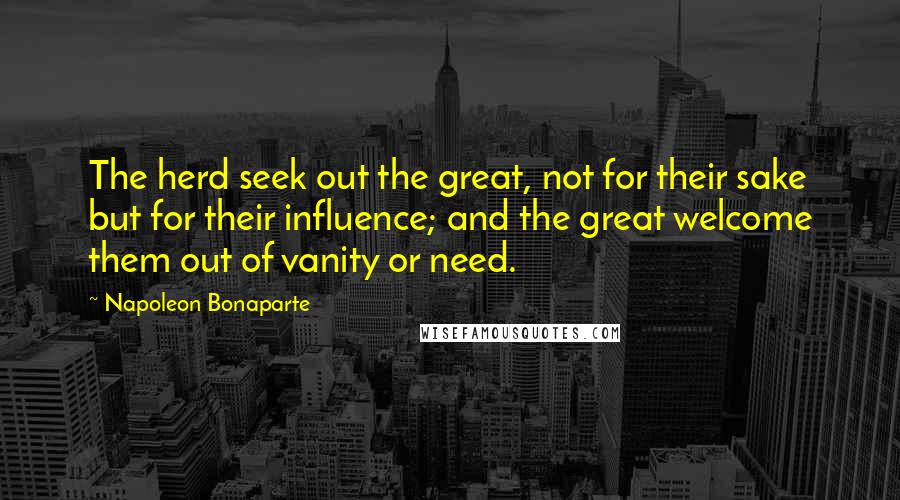Napoleon Bonaparte Quotes: The herd seek out the great, not for their sake but for their influence; and the great welcome them out of vanity or need.
