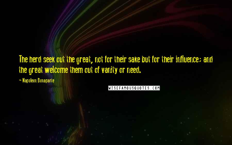 Napoleon Bonaparte Quotes: The herd seek out the great, not for their sake but for their influence; and the great welcome them out of vanity or need.