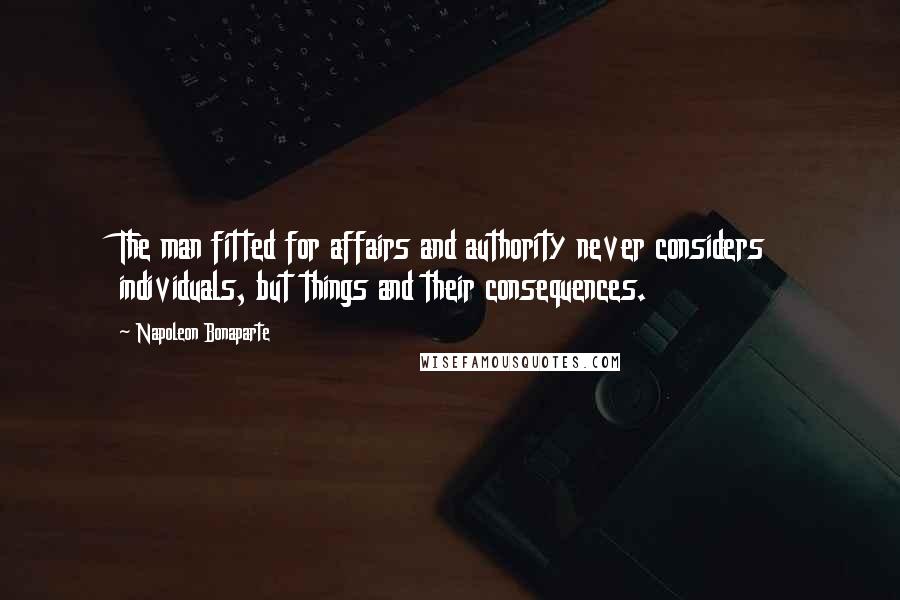 Napoleon Bonaparte Quotes: The man fitted for affairs and authority never considers individuals, but things and their consequences.