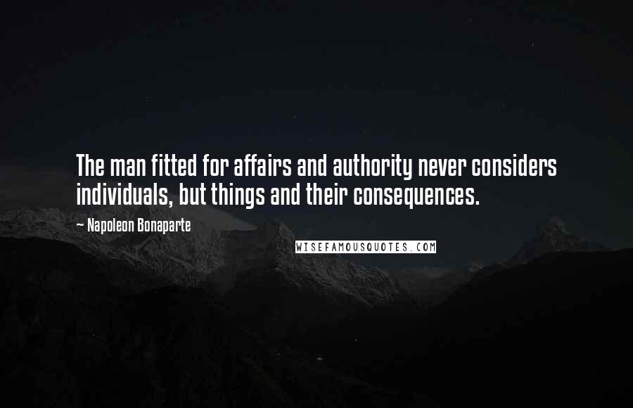 Napoleon Bonaparte Quotes: The man fitted for affairs and authority never considers individuals, but things and their consequences.