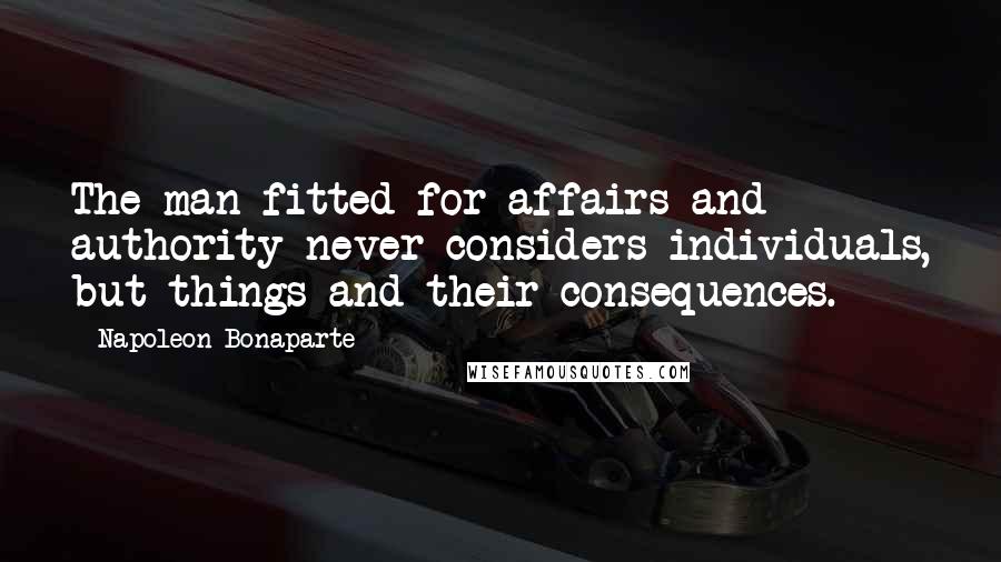 Napoleon Bonaparte Quotes: The man fitted for affairs and authority never considers individuals, but things and their consequences.