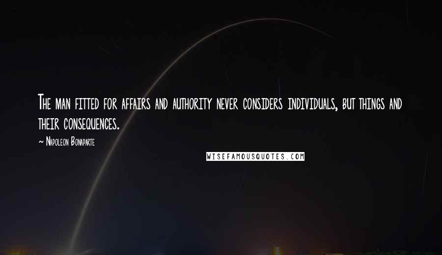 Napoleon Bonaparte Quotes: The man fitted for affairs and authority never considers individuals, but things and their consequences.