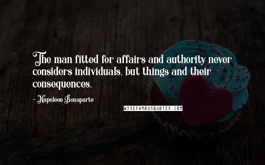 Napoleon Bonaparte Quotes: The man fitted for affairs and authority never considers individuals, but things and their consequences.