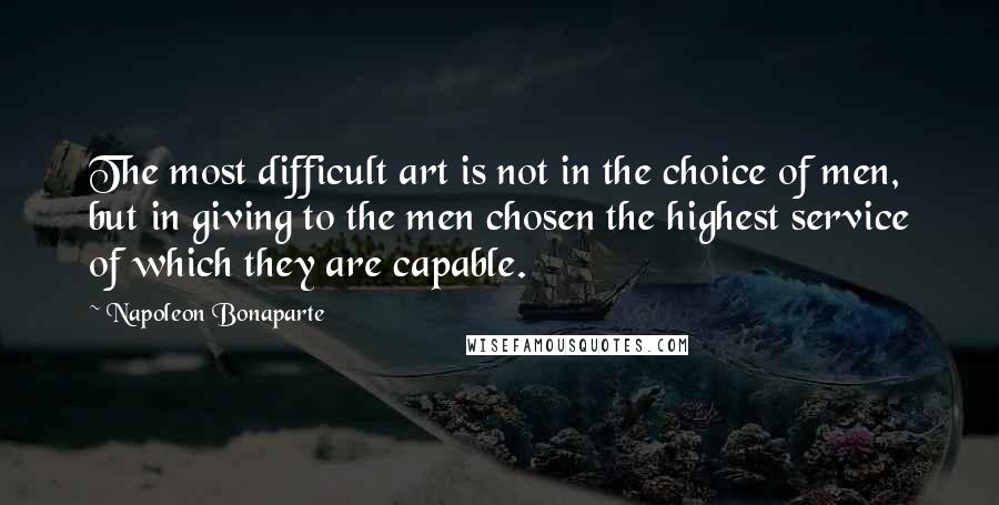 Napoleon Bonaparte Quotes: The most difficult art is not in the choice of men, but in giving to the men chosen the highest service of which they are capable.