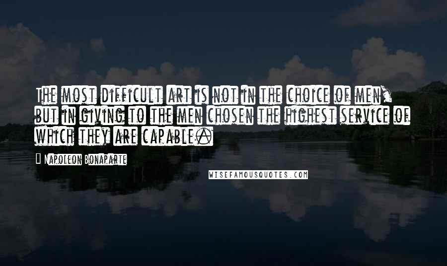 Napoleon Bonaparte Quotes: The most difficult art is not in the choice of men, but in giving to the men chosen the highest service of which they are capable.