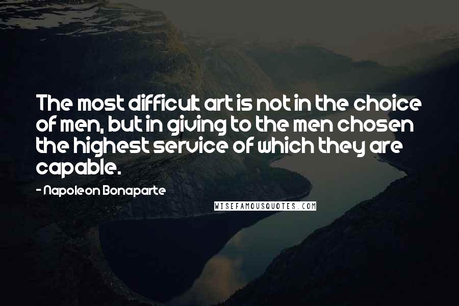 Napoleon Bonaparte Quotes: The most difficult art is not in the choice of men, but in giving to the men chosen the highest service of which they are capable.