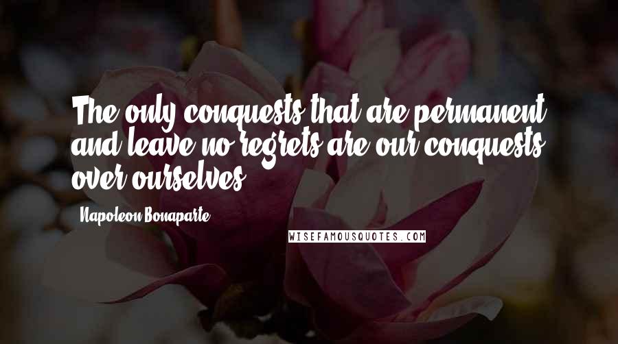 Napoleon Bonaparte Quotes: The only conquests that are permanent and leave no regrets are our conquests over ourselves.