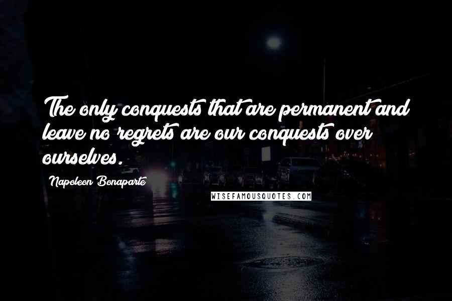 Napoleon Bonaparte Quotes: The only conquests that are permanent and leave no regrets are our conquests over ourselves.