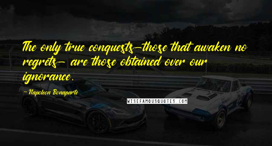 Napoleon Bonaparte Quotes: The only true conquests-those that awaken no regrets- are those obtained over our ignorance.