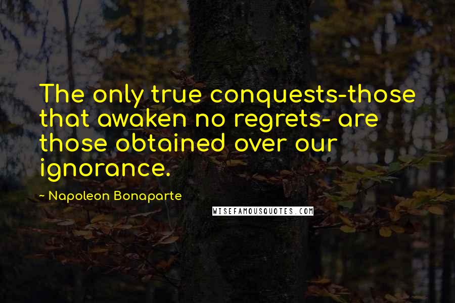 Napoleon Bonaparte Quotes: The only true conquests-those that awaken no regrets- are those obtained over our ignorance.