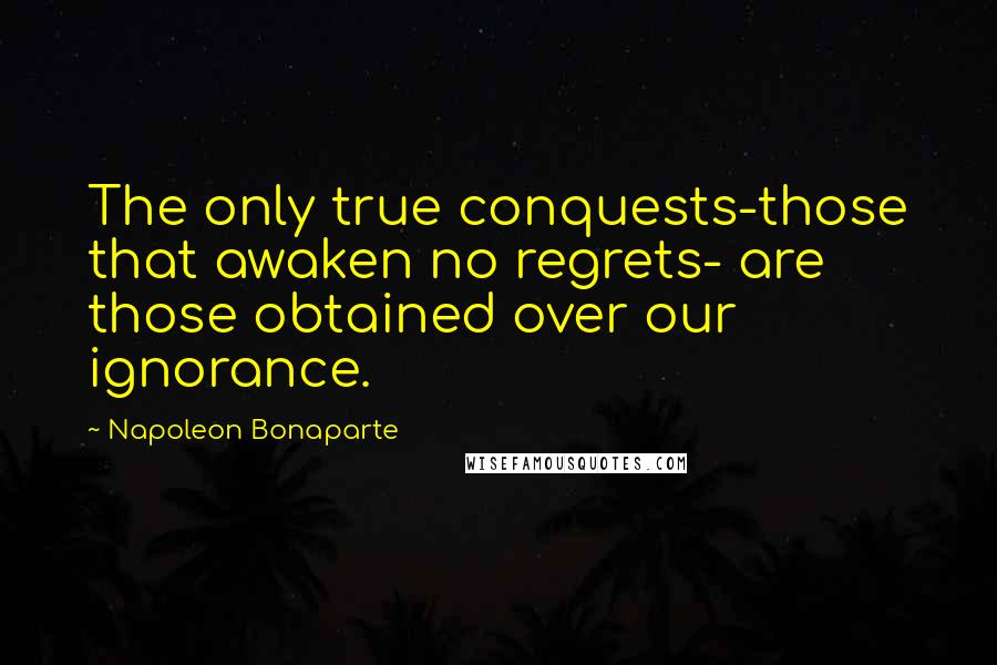 Napoleon Bonaparte Quotes: The only true conquests-those that awaken no regrets- are those obtained over our ignorance.