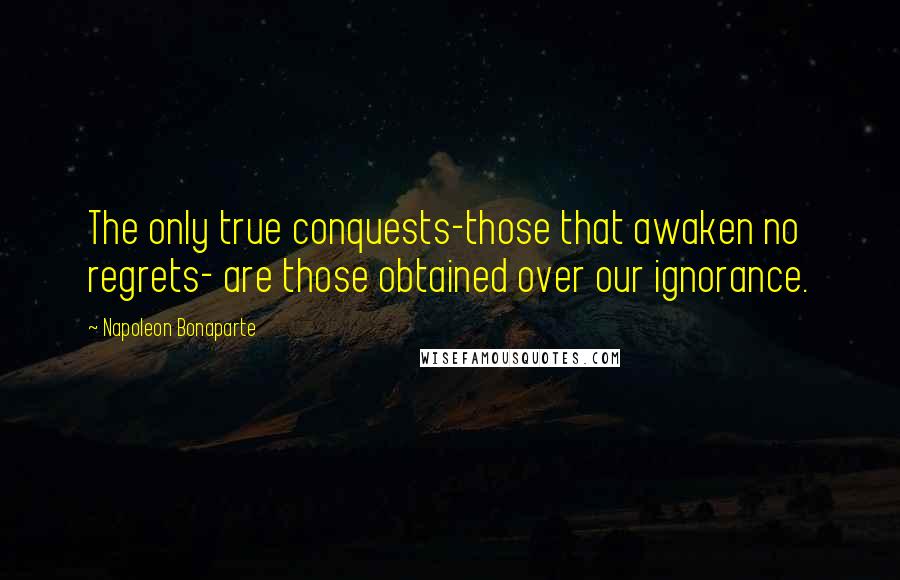 Napoleon Bonaparte Quotes: The only true conquests-those that awaken no regrets- are those obtained over our ignorance.