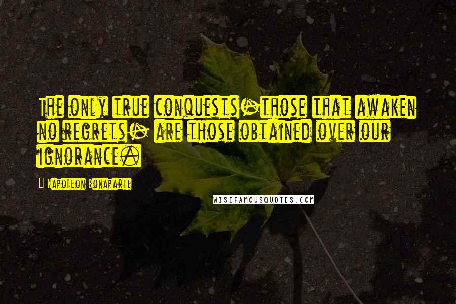Napoleon Bonaparte Quotes: The only true conquests-those that awaken no regrets- are those obtained over our ignorance.