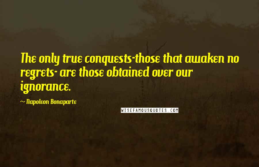 Napoleon Bonaparte Quotes: The only true conquests-those that awaken no regrets- are those obtained over our ignorance.