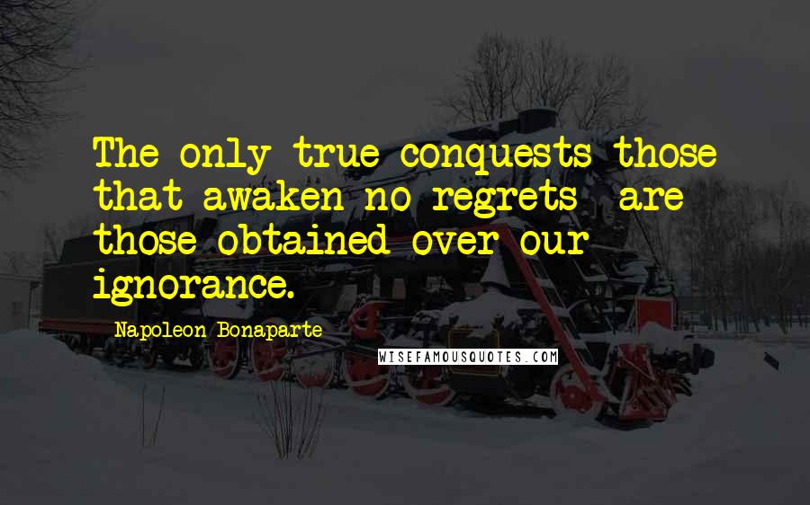 Napoleon Bonaparte Quotes: The only true conquests-those that awaken no regrets- are those obtained over our ignorance.