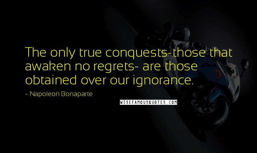 Napoleon Bonaparte Quotes: The only true conquests-those that awaken no regrets- are those obtained over our ignorance.