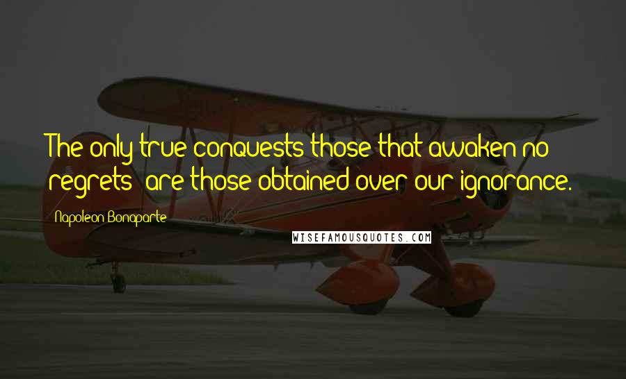 Napoleon Bonaparte Quotes: The only true conquests-those that awaken no regrets- are those obtained over our ignorance.