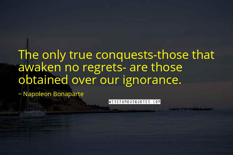Napoleon Bonaparte Quotes: The only true conquests-those that awaken no regrets- are those obtained over our ignorance.