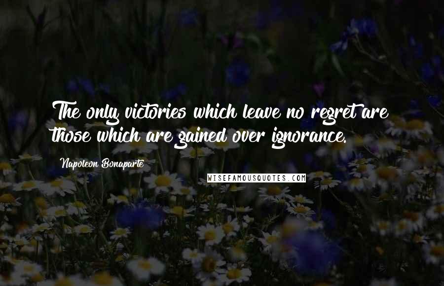 Napoleon Bonaparte Quotes: The only victories which leave no regret are those which are gained over ignorance.