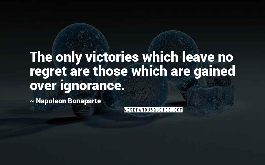 Napoleon Bonaparte Quotes: The only victories which leave no regret are those which are gained over ignorance.