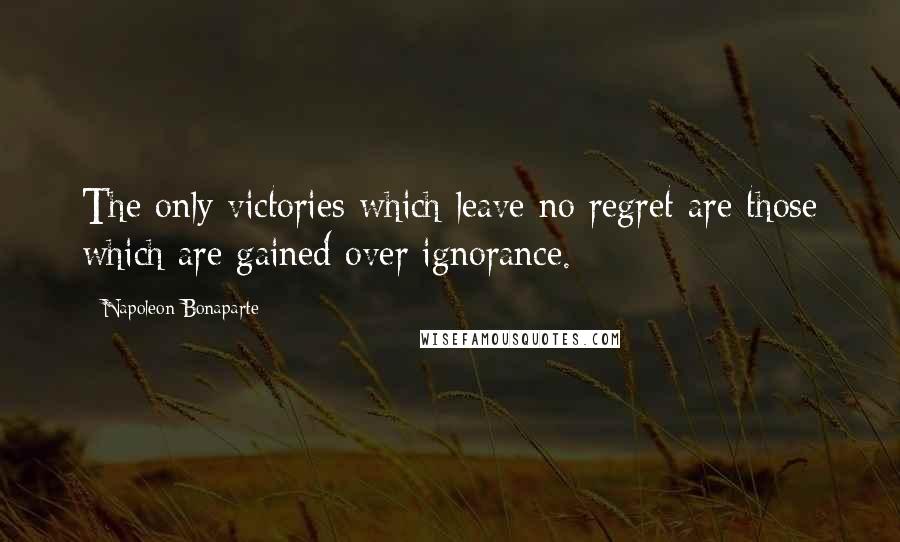 Napoleon Bonaparte Quotes: The only victories which leave no regret are those which are gained over ignorance.