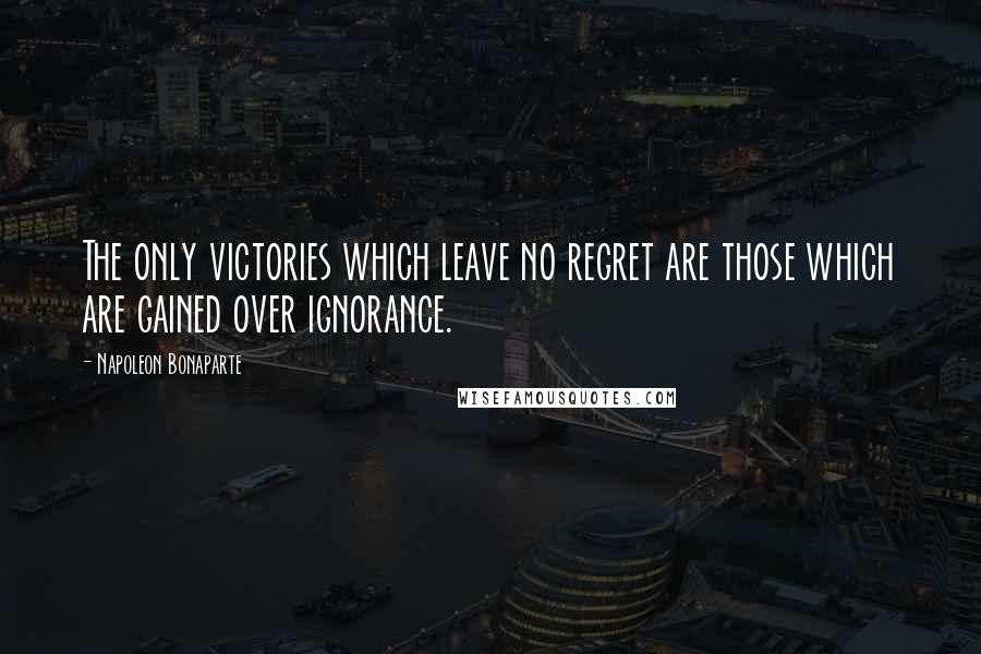 Napoleon Bonaparte Quotes: The only victories which leave no regret are those which are gained over ignorance.