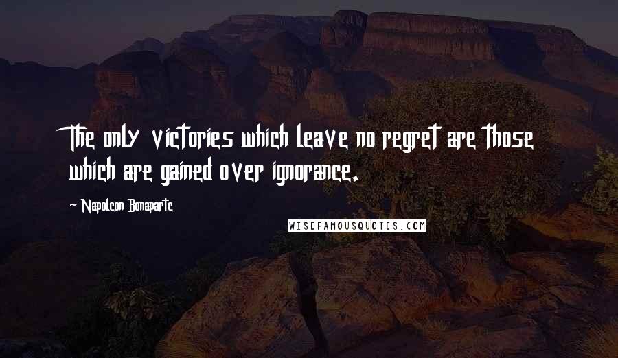 Napoleon Bonaparte Quotes: The only victories which leave no regret are those which are gained over ignorance.