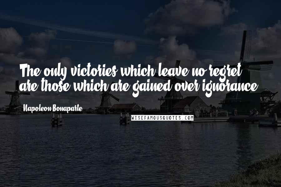 Napoleon Bonaparte Quotes: The only victories which leave no regret are those which are gained over ignorance.
