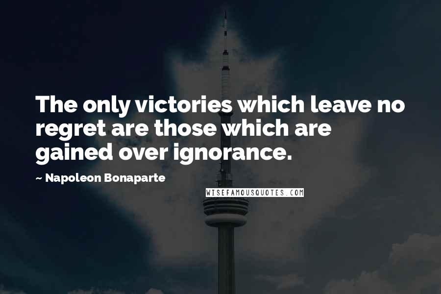 Napoleon Bonaparte Quotes: The only victories which leave no regret are those which are gained over ignorance.