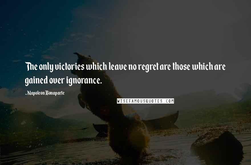 Napoleon Bonaparte Quotes: The only victories which leave no regret are those which are gained over ignorance.