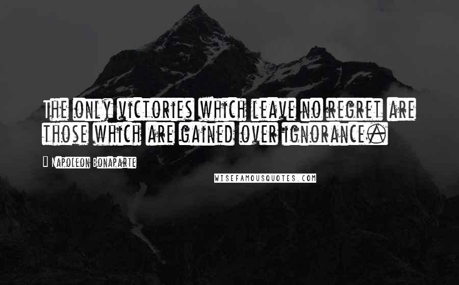 Napoleon Bonaparte Quotes: The only victories which leave no regret are those which are gained over ignorance.