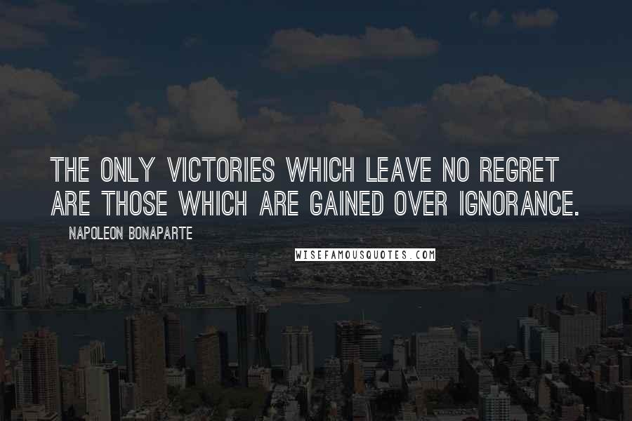 Napoleon Bonaparte Quotes: The only victories which leave no regret are those which are gained over ignorance.