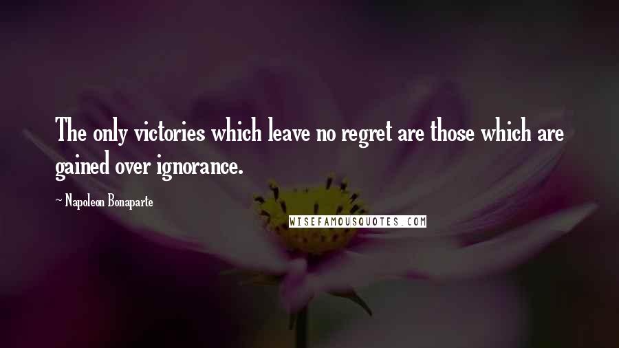 Napoleon Bonaparte Quotes: The only victories which leave no regret are those which are gained over ignorance.