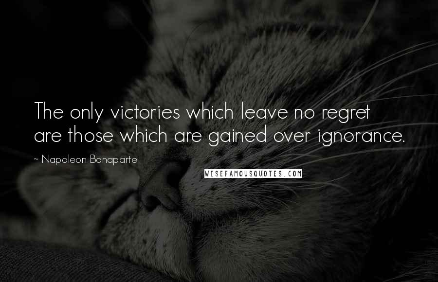 Napoleon Bonaparte Quotes: The only victories which leave no regret are those which are gained over ignorance.