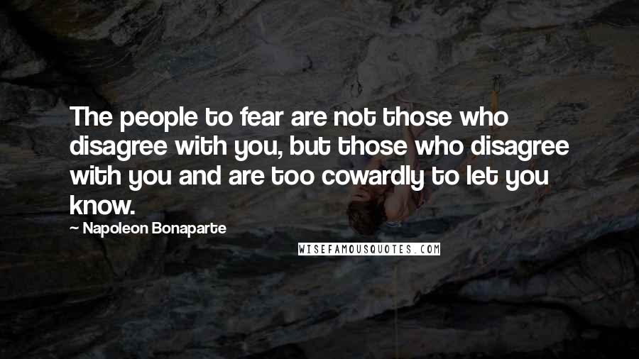 Napoleon Bonaparte Quotes: The people to fear are not those who disagree with you, but those who disagree with you and are too cowardly to let you know.