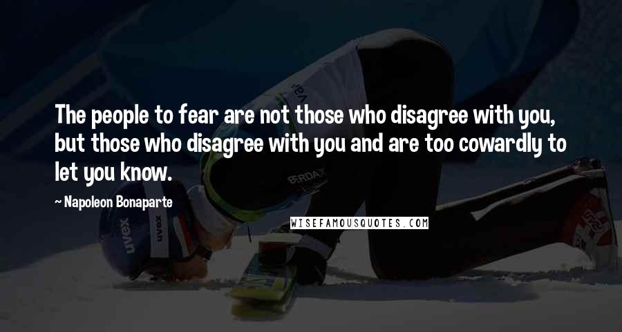 Napoleon Bonaparte Quotes: The people to fear are not those who disagree with you, but those who disagree with you and are too cowardly to let you know.