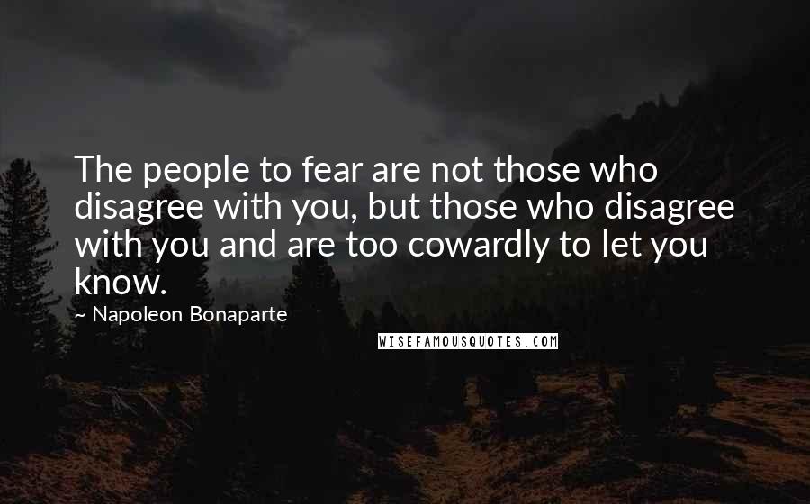 Napoleon Bonaparte Quotes: The people to fear are not those who disagree with you, but those who disagree with you and are too cowardly to let you know.