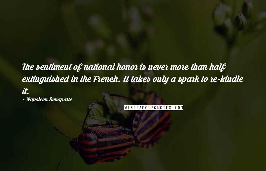 Napoleon Bonaparte Quotes: The sentiment of national honor is never more than half extinguished in the French. It takes only a spark to re-kindle it.