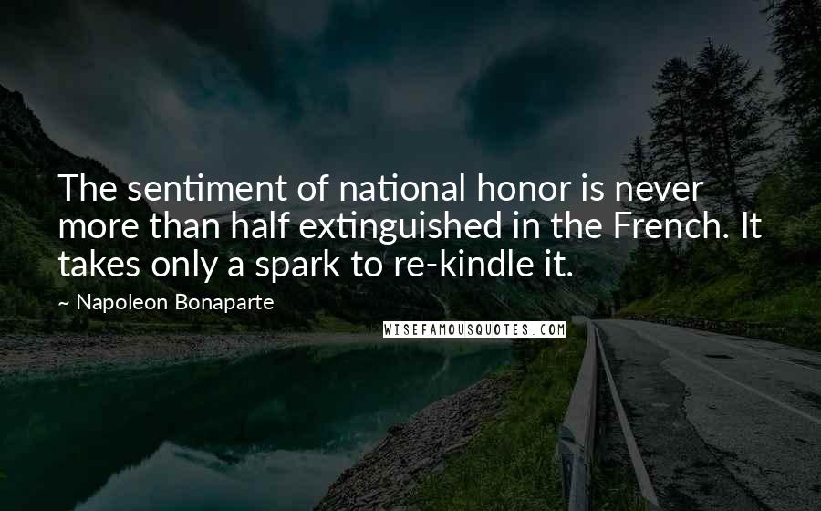 Napoleon Bonaparte Quotes: The sentiment of national honor is never more than half extinguished in the French. It takes only a spark to re-kindle it.