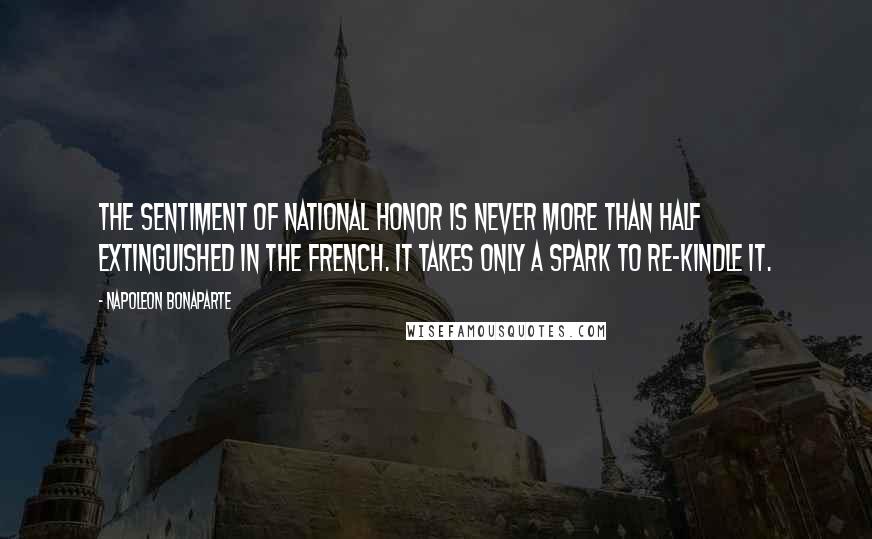 Napoleon Bonaparte Quotes: The sentiment of national honor is never more than half extinguished in the French. It takes only a spark to re-kindle it.