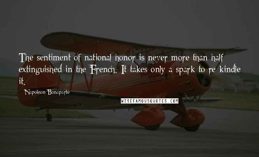 Napoleon Bonaparte Quotes: The sentiment of national honor is never more than half extinguished in the French. It takes only a spark to re-kindle it.