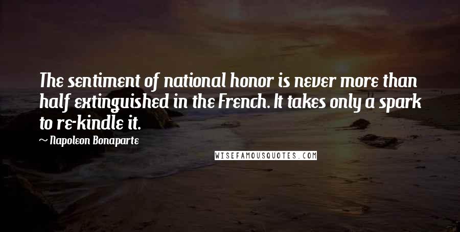 Napoleon Bonaparte Quotes: The sentiment of national honor is never more than half extinguished in the French. It takes only a spark to re-kindle it.