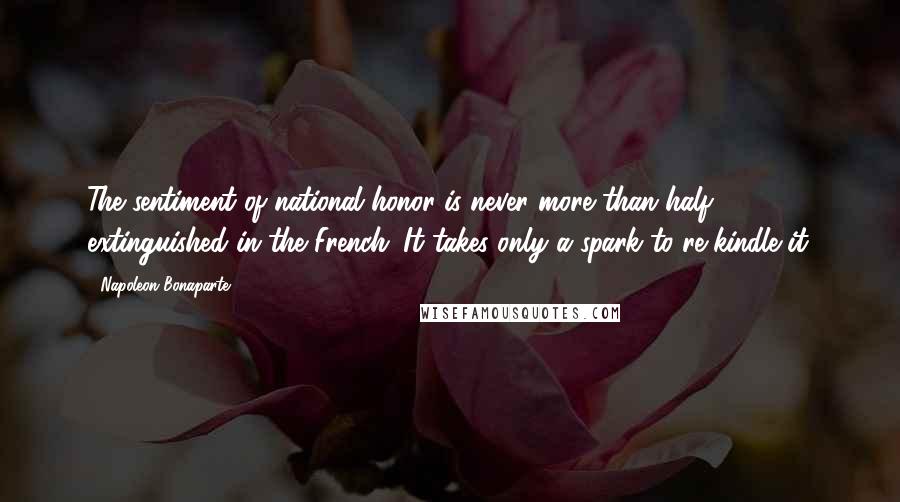 Napoleon Bonaparte Quotes: The sentiment of national honor is never more than half extinguished in the French. It takes only a spark to re-kindle it.