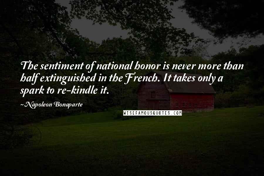 Napoleon Bonaparte Quotes: The sentiment of national honor is never more than half extinguished in the French. It takes only a spark to re-kindle it.