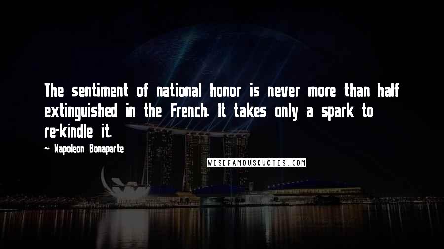 Napoleon Bonaparte Quotes: The sentiment of national honor is never more than half extinguished in the French. It takes only a spark to re-kindle it.