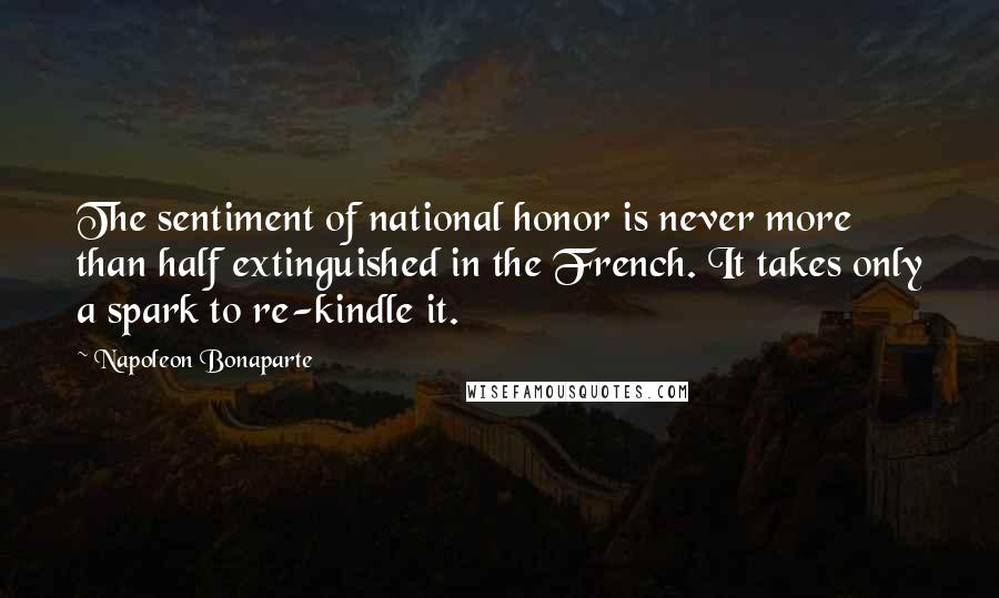 Napoleon Bonaparte Quotes: The sentiment of national honor is never more than half extinguished in the French. It takes only a spark to re-kindle it.