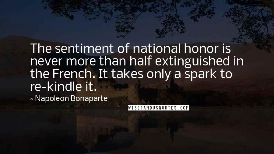 Napoleon Bonaparte Quotes: The sentiment of national honor is never more than half extinguished in the French. It takes only a spark to re-kindle it.