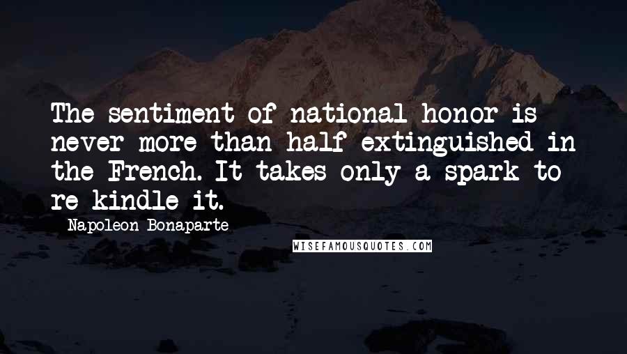 Napoleon Bonaparte Quotes: The sentiment of national honor is never more than half extinguished in the French. It takes only a spark to re-kindle it.